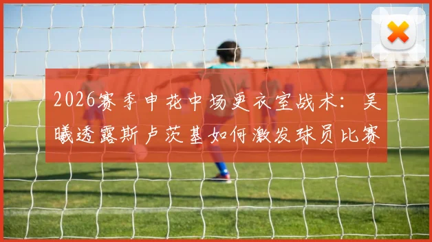 2026赛季申花中场更衣室战术：吴曦透露斯卢茨基如何激发球员比赛欲望应对疲劳