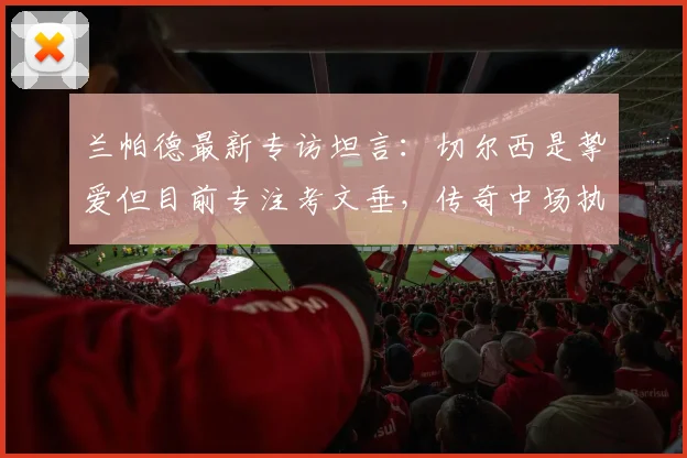 兰帕德最新专访坦言：切尔西是挚爱但目前专注考文垂，传奇中场执教前景深度剖析