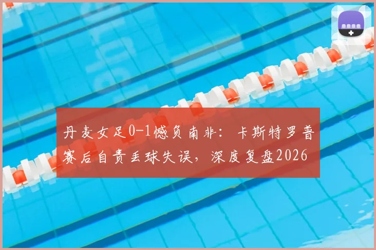 丹麦女足0-1憾负南非：卡斯特罗普赛后自责丢球失误，深度复盘2026世界杯关键战败因