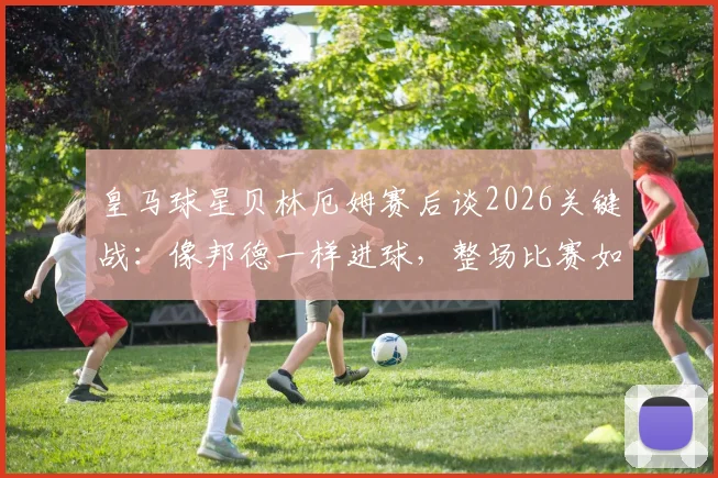 皇马球星贝林厄姆赛后谈2026关键战：像邦德一样进球，整场比赛如同一次试镜