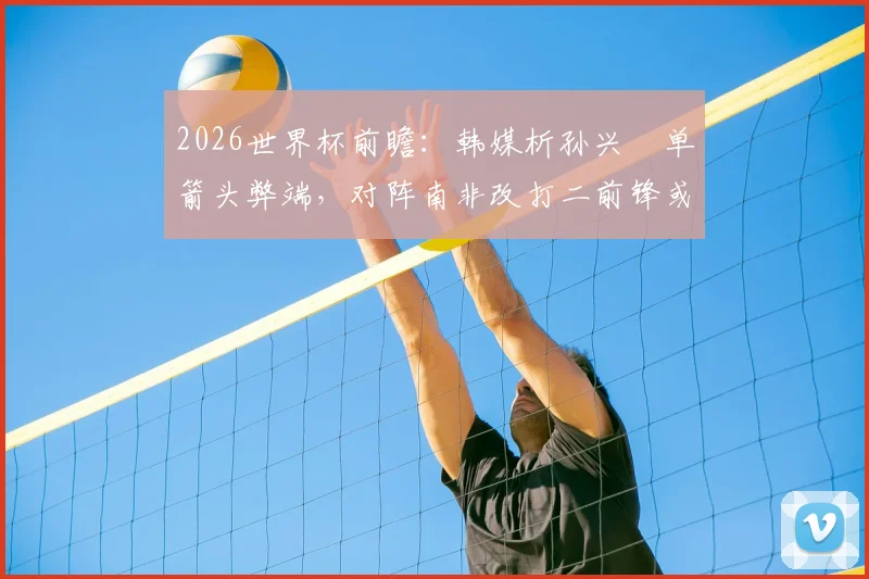 2026世界杯前瞻：韩媒析孙兴慜单箭头弊端，对阵南非改打二前锋或成关键，克林斯曼面临战术抉择