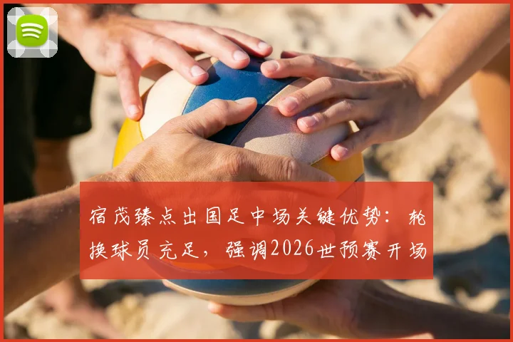 宿茂臻点出国足中场关键优势:轮换球员充足,强调2026世预赛开场专注力是取胜基础