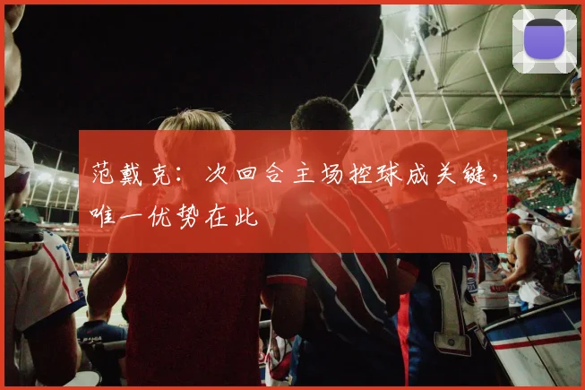 范戴克：次回合主场控球成关键，唯一优势在此