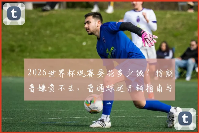 2026世界杯观赛要花多少钱？特朗普嫌贵不去，普通球迷开销指南与省钱攻略