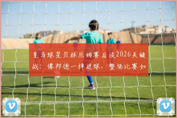 皇马球星贝林厄姆赛后谈2026关键战：像邦德一样进球，整场比赛如同一次试镜
