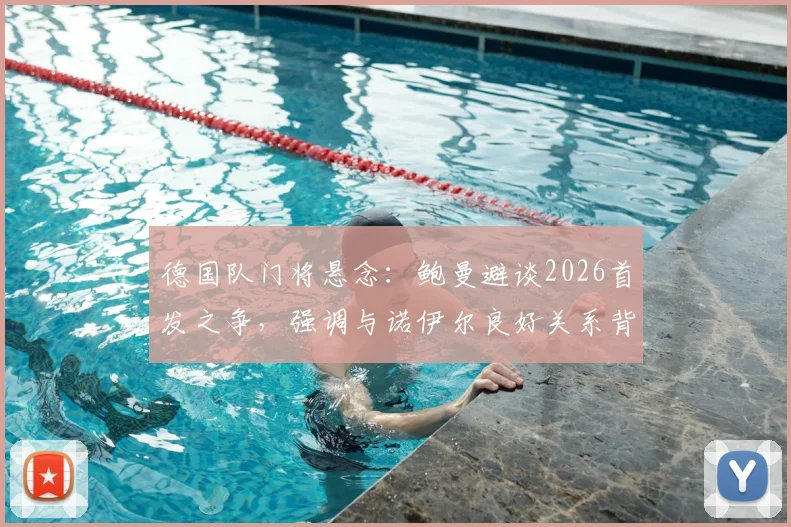 德国队门将悬念：鲍曼避谈2026首发之争，强调与诺伊尔良好关系背后透漏的信号