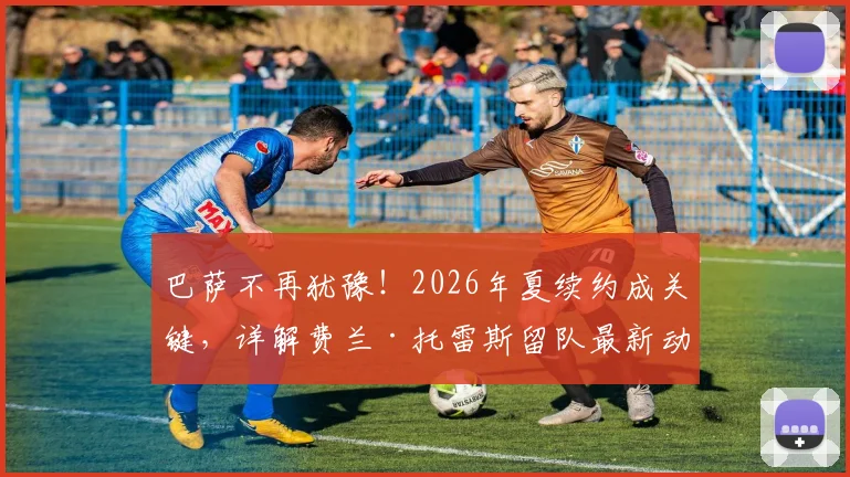 巴萨不再犹豫！2026年夏续约成关键，详解费兰·托雷斯留队最新动态与未来前景