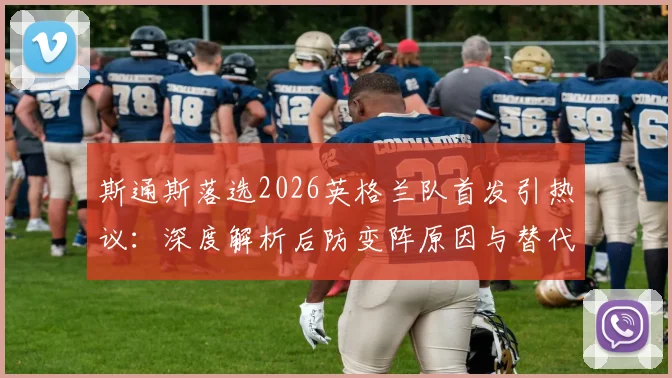 斯通斯落选2026英格兰队首发引热议：深度解析后防变阵原因与替代者人选