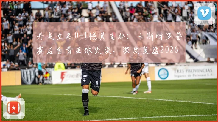 丹麦女足0-1憾负南非：卡斯特罗普赛后自责丢球失误，深度复盘2026世界杯关键战败因