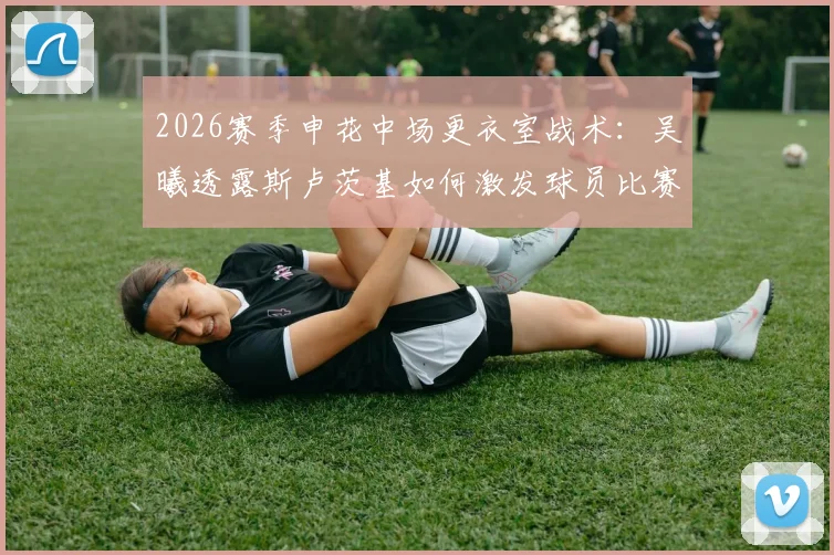 2026赛季申花中场更衣室战术：吴曦透露斯卢茨基如何激发球员比赛欲望应对疲劳