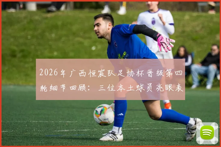 2026年广西恒宸队足协杯晋级第四轮细节回顾：三位本土球员亮眼表现引发热议，本土球员价值再受关注