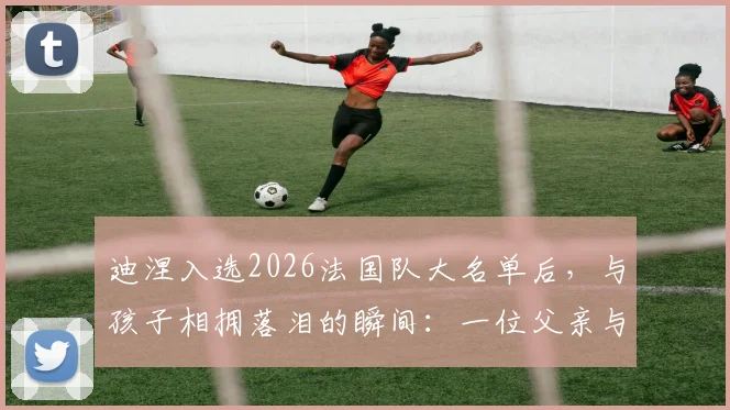 迪涅入选2026法国队大名单后，与孩子相拥落泪的瞬间：一位父亲与球员的双重喜悦