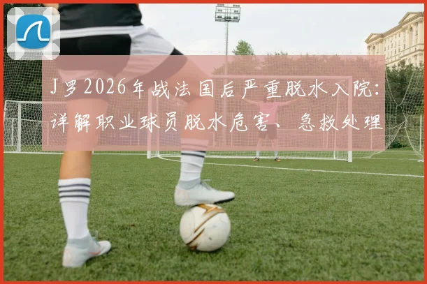 J罗2026年战法国后严重脱水入院：详解职业球员脱水危害、急救处理与哥伦比亚队医疗保障现状