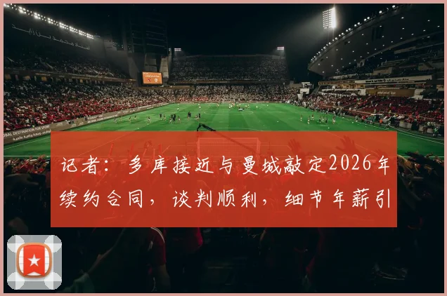 记者：多库接近与曼城敲定2026年续约合同，谈判顺利，细节年薪引关注