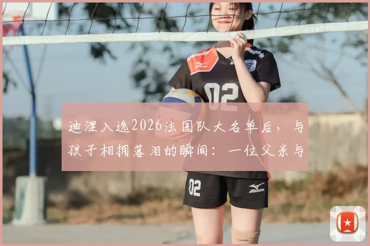 迪涅入选2026法国队大名单后，与孩子相拥落泪的瞬间：一位父亲与球员的双重喜悦