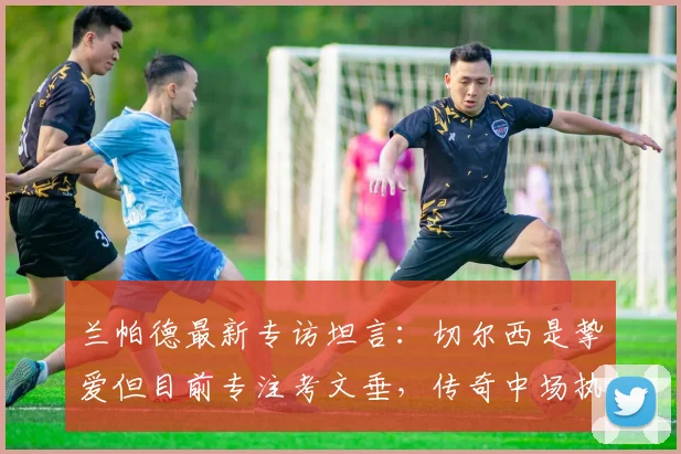 兰帕德最新专访坦言：切尔西是挚爱但目前专注考文垂，传奇中场执教前景深度剖析