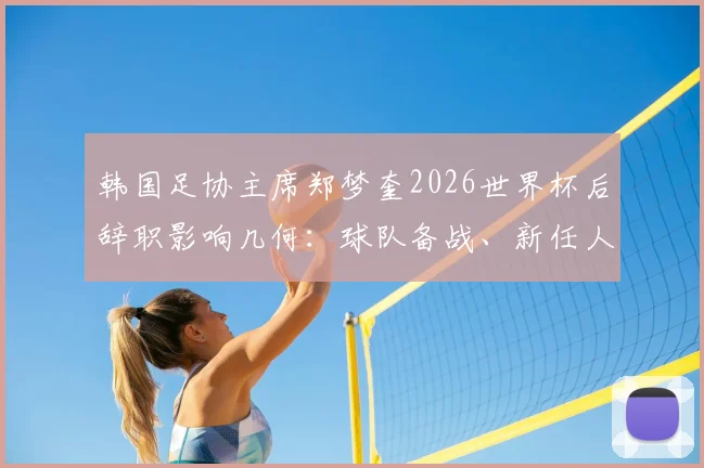 韩国足协主席郑梦奎2026世界杯后辞职影响几何：球队备战、新任人选及韩国足球未来挑战全解析