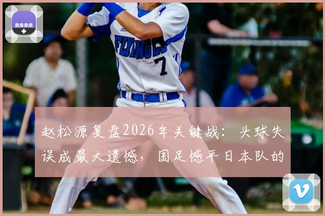 赵松源复盘2026年关键战：头球失误成最大遗憾，国足憾平日本队的背后细节
