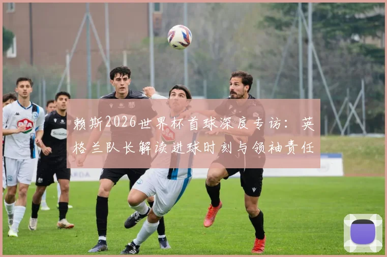 赖斯2026世界杯首球深度专访：英格兰队长解读进球时刻与领袖责任，展望球队未来新篇章