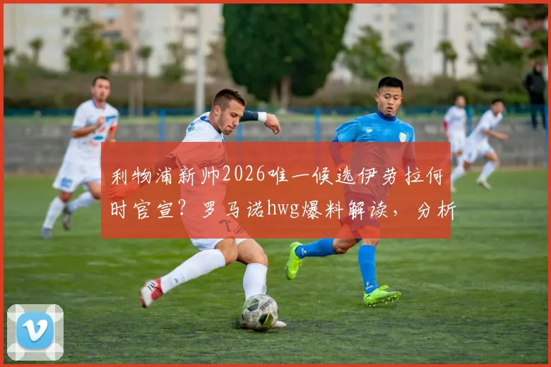 利物浦新帅2026唯一候选伊劳拉何时官宣？罗马诺hwg爆料解读，分析其战术风格与执教履历