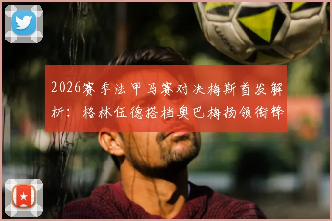 2026赛季法甲马赛对决梅斯首发解析：格林伍德搭档奥巴梅扬领衔锋线，小将恩瓦内里替补待命