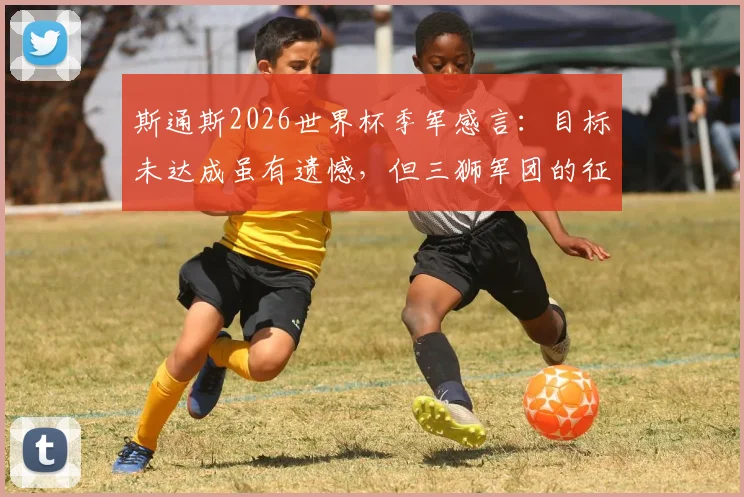 斯通斯2026世界杯季军感言:目标未达成虽有遗憾,但三狮军团的征程值得骄傲