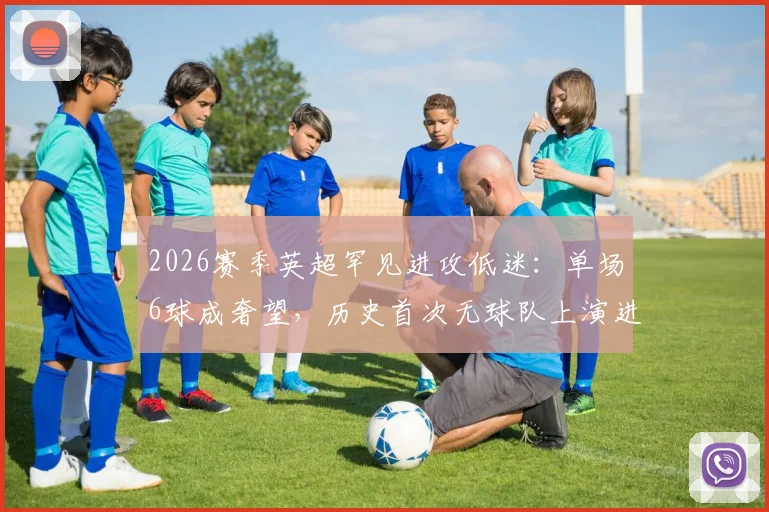2026赛季英超罕见进攻低迷:单场6球成奢望,历史首次无球队上演进球盛宴