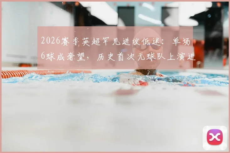 2026赛季英超罕见进攻低迷：单场6球成奢望，历史首次无球队上演进球盛宴