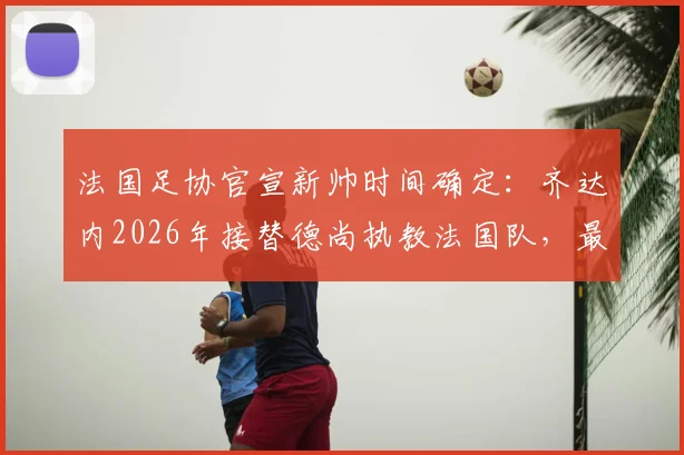 法国足协官宣新帅时间确定:齐达内2026年接替德尚执教法国队,最新进展解析