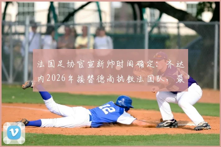 法国足协官宣新帅时间确定：齐达内2026年接替德尚执教法国队，最新进展解析