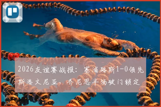 2026友谊赛战报：塞浦路斯1-0领先斯洛文尼亚，乔尼思半场破门锁定胜局，附双方近期交手记录及数据解析
