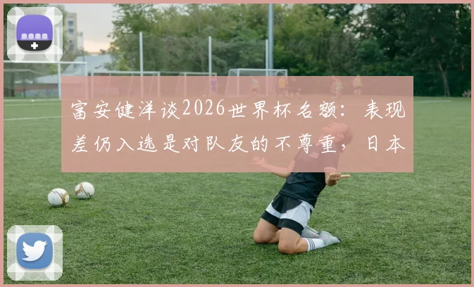 富安健洋谈2026世界杯名额：表现差仍入选是对队友的不尊重，日本队后卫竞争激烈