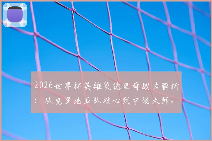 2026世界杯英雄莫德里奇战力解析:从克罗地亚队核心到中场大师,瘦弱之躯为何能撑起一支球队?