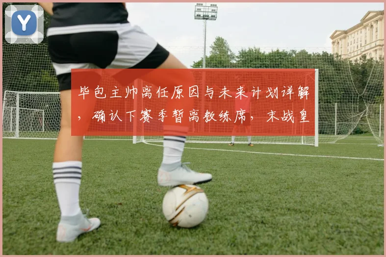 毕包主帅离任原因与未来计划详解，确认下赛季暂离教练席，末战皇马仍将全力争胜