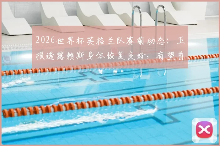 2026世界杯英格兰队赛前动态：卫报透露赖斯身体恢复良好，有望首发出战阿根廷队