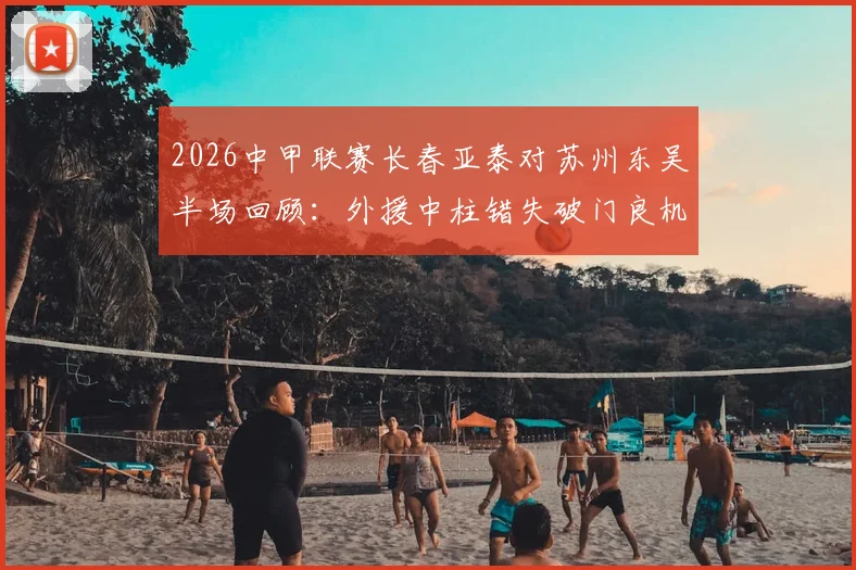 2026中甲联赛长春亚泰对苏州东吴半场回顾：外援中柱错失破门良机，比分0-0战平