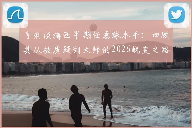 亨利谈梅西早期任意球水平：回顾其从被质疑到大师的2026蜕变之路