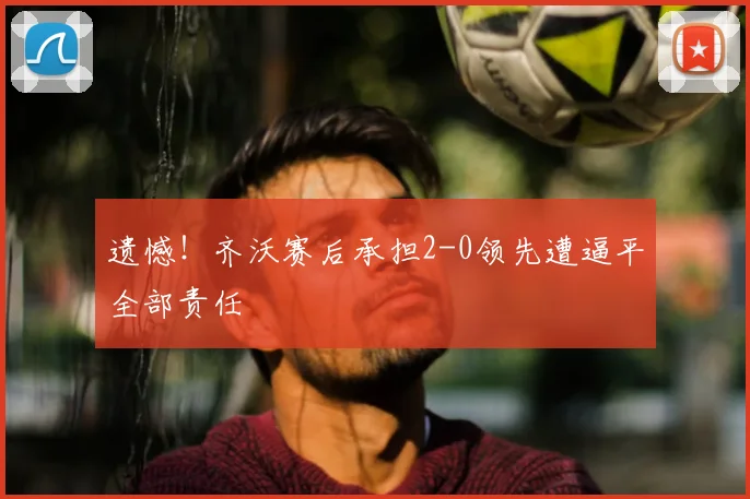 遗憾！齐沃赛后承担2-0领先遭逼平全部责任