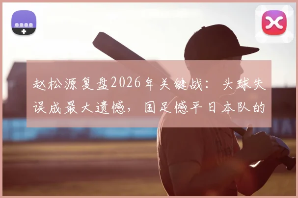 赵松源复盘2026年关键战：头球失误成最大遗憾，国足憾平日本队的背后细节