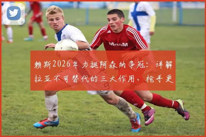 赖斯2026年力挺阿森纳争冠：详解拉亚不可替代的三大作用，枪手更衣室信心源于此