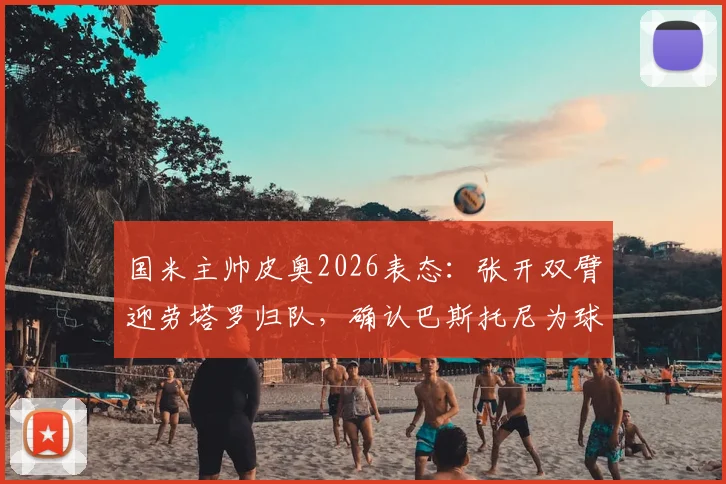 国米主帅皮奥2026表态：张开双臂迎劳塔罗归队，确认巴斯托尼为球队领袖之一，解析蓝黑军团核心阵容