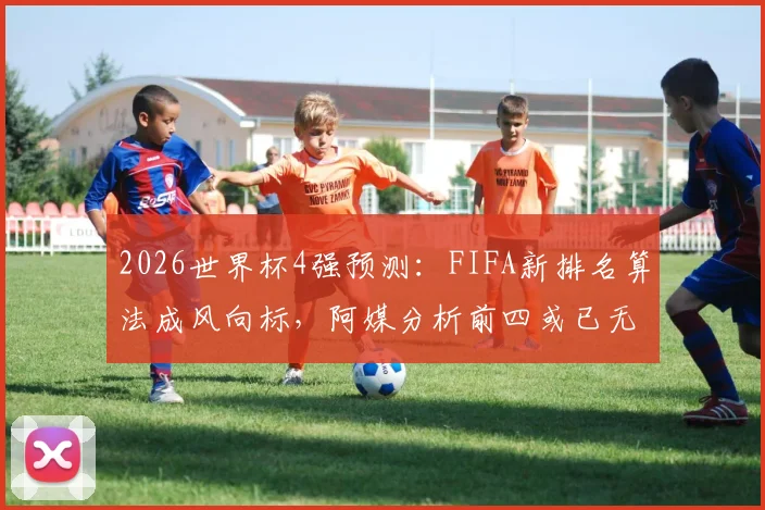 2026世界杯4强预测:FIFA新排名算法成风向标,阿媒分析前四或已无悬念