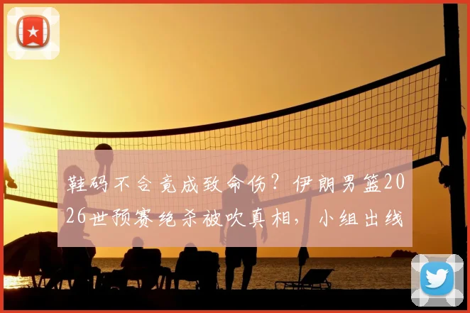鞋码不合竟成致命伤？伊朗男篮2026世预赛绝杀被吹真相，小组出线形势岌岌可危