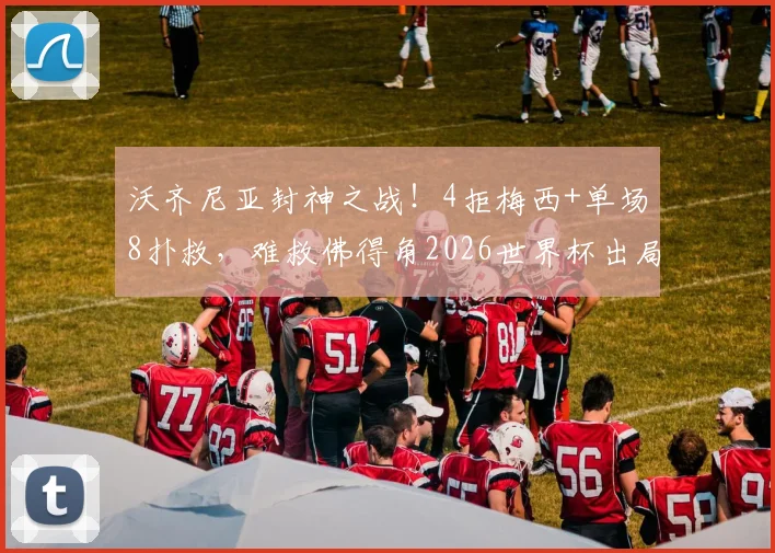 沃齐尼亚封神之战！4拒梅西+单场8扑救，难救佛得角2026世界杯出局命运