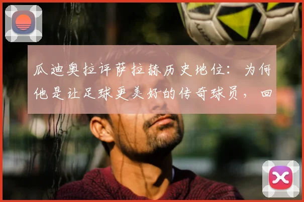 瓜迪奥拉评萨拉赫历史地位：为何他是让足球更美好的传奇球员，回顾两人经典交手与萨拉赫技术贡献