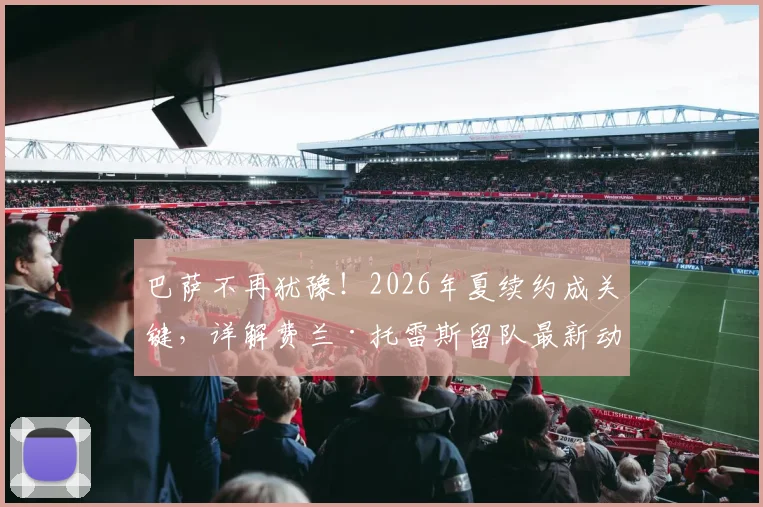 巴萨不再犹豫!2026年夏续约成关键,详解费兰·托雷斯留队最新动态与未来前景