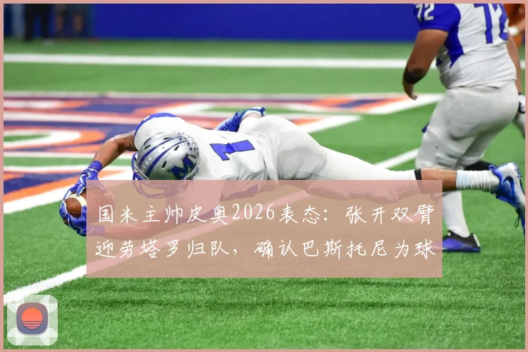 国米主帅皮奥2026表态:张开双臂迎劳塔罗归队,确认巴斯托尼为球队领袖之一,解析蓝黑军团核心阵容
