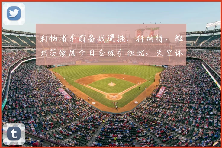 利物浦季前备战遇挫:科纳特、维尔茨缺席今日合练引担忧,天空体育披露最新伤情进展