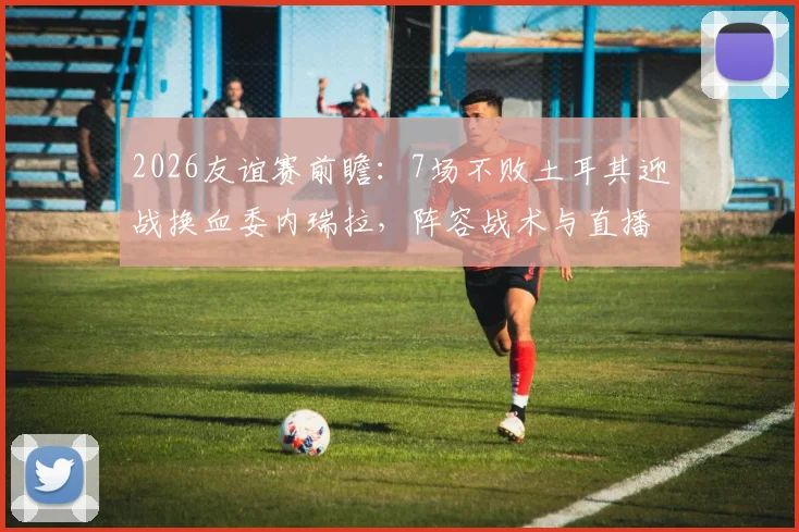 2026友谊赛前瞻：7场不败土耳其迎战换血委内瑞拉，阵容战术与直播信息全解析