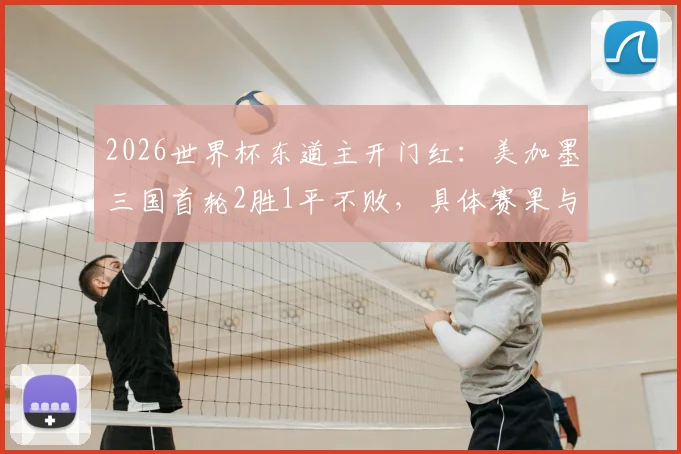 2026世界杯东道主开门红：美加墨三国首轮2胜1平不败，具体赛果与晋级前景分析